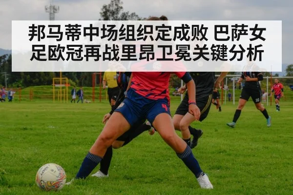 邦马蒂中场组织定成败 巴萨女足欧冠再战里昂卫冕关键分析