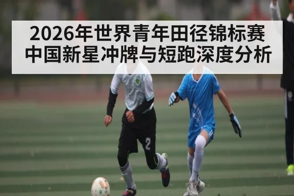 2026年世界青年田径锦标赛中国新星冲牌与短跑深度分析