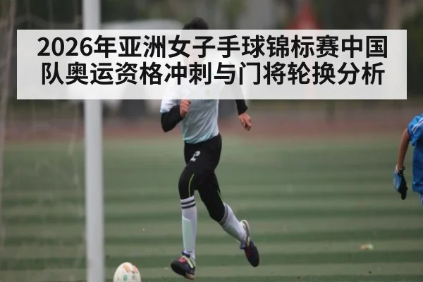 2026年亚洲女子手球锦标赛中国队奥运资格冲刺与门将轮换分析